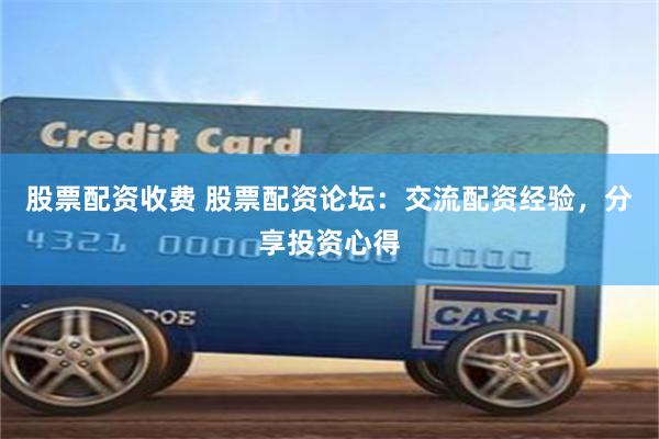 股票配资收费 股票配资论坛：交流配资经验，分享投资心得