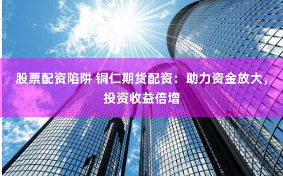 股票配资陷阱 铜仁期货配资：助力资金放大，投资收益倍增