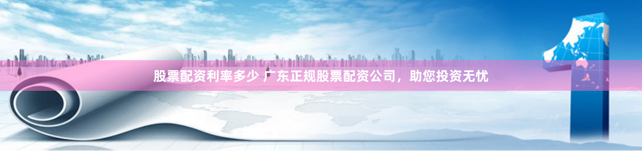 股票配资利率多少 广东正规股票配资公司，助您投资无忧