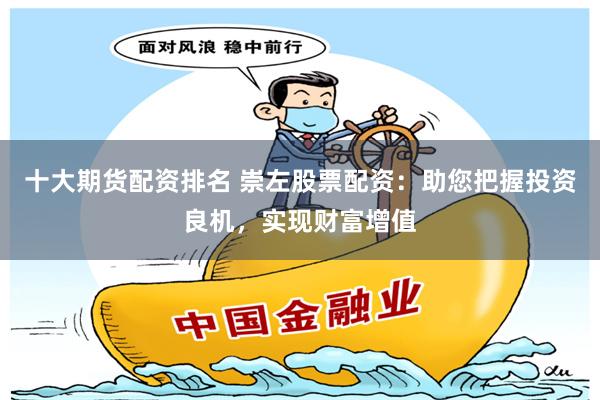 十大期货配资排名 崇左股票配资：助您把握投资良机，实现财富增值
