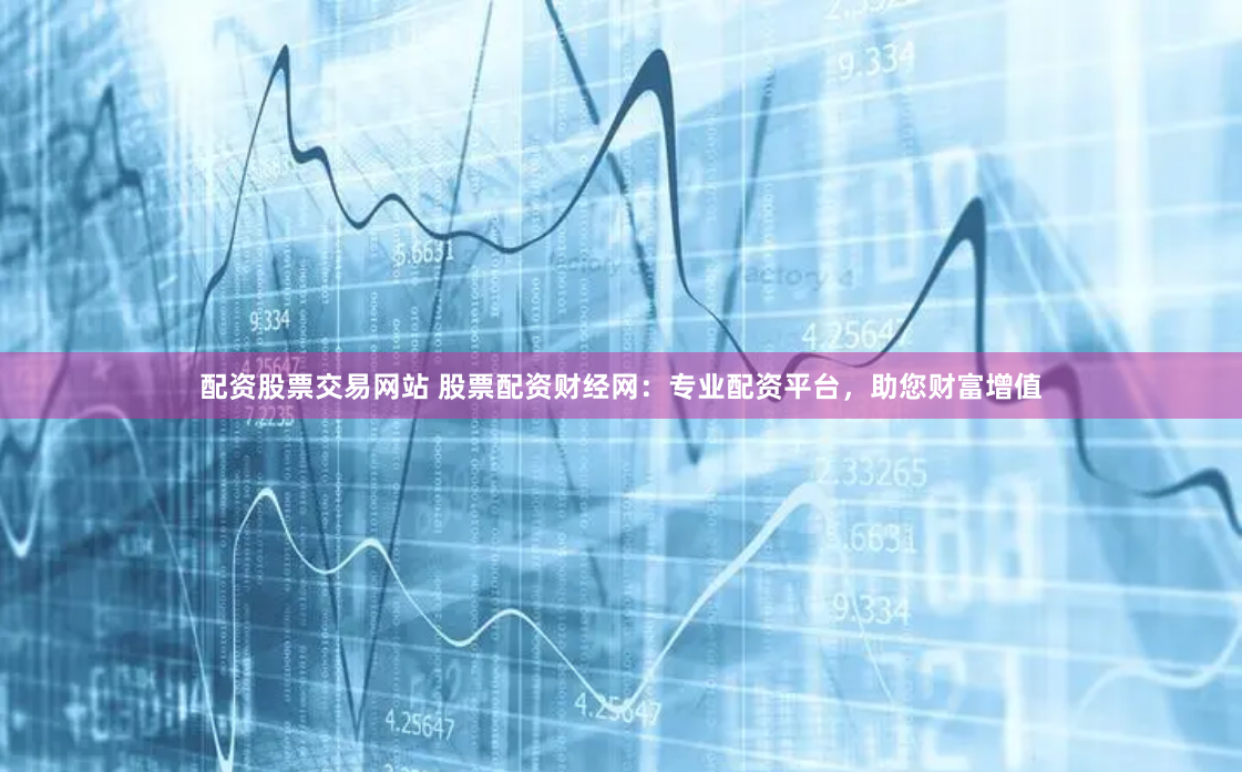 配资股票交易网站 股票配资财经网：专业配资平台，助您财富增值