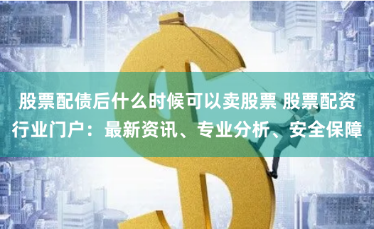 股票配债后什么时候可以卖股票 股票配资行业门户：最新资讯、专业分析、安全保障