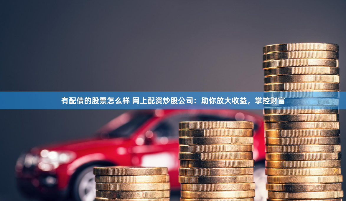 有配债的股票怎么样 网上配资炒股公司：助你放大收益，掌控财富
