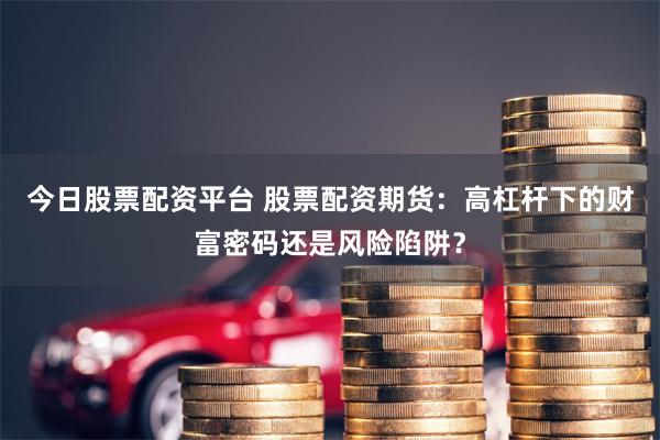 今日股票配资平台 股票配资期货：高杠杆下的财富密码还是风险陷阱？