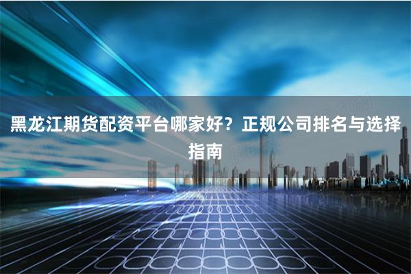 黑龙江期货配资平台哪家好？正规公司排名与选择指南