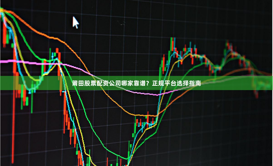莆田股票配资公司哪家靠谱？正规平台选择指南